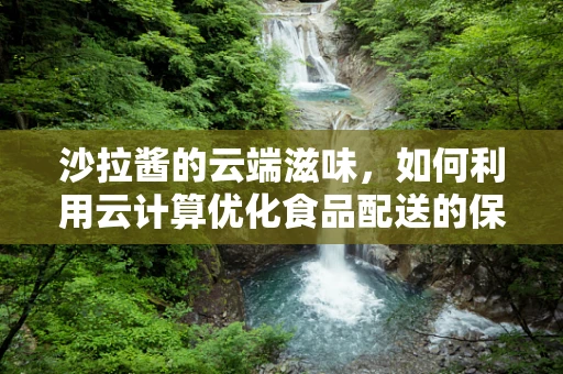 沙拉酱的云端滋味，如何利用云计算优化食品配送的保鲜与个性化定制？
