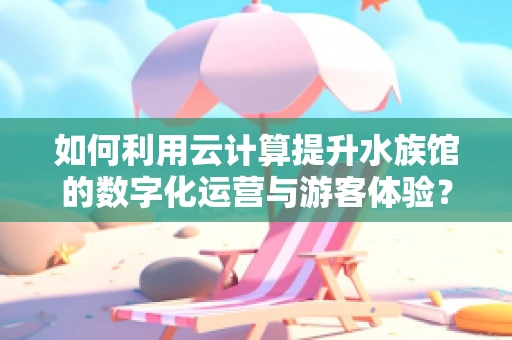 如何利用云计算提升水族馆的数字化运营与游客体验？