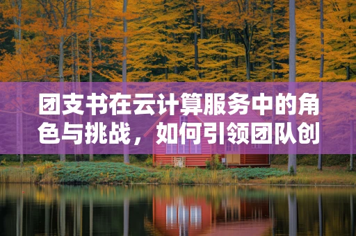团支书在云计算服务中的角色与挑战，如何引领团队创新与高效协作？