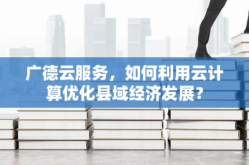 广德云服务，如何利用云计算优化县域经济发展？