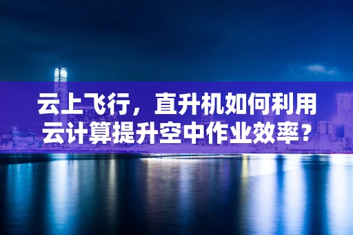 云上飞行，直升机如何利用云计算提升空中作业效率？