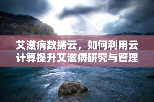 艾滋病数据云，如何利用云计算提升艾滋病研究与管理效率？