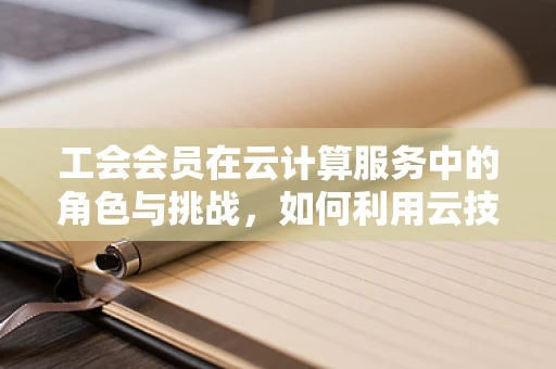 工会会员在云计算服务中的角色与挑战，如何利用云技术提升会员福祉？