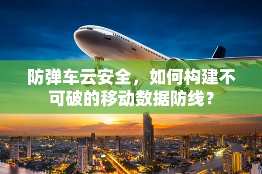 防弹车云安全，如何构建不可破的移动数据防线？