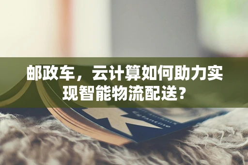 邮政车，云计算如何助力实现智能物流配送？