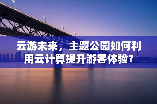 云游未来，主题公园如何利用云计算提升游客体验？