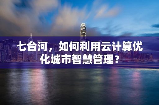 七台河，如何利用云计算优化城市智慧管理？