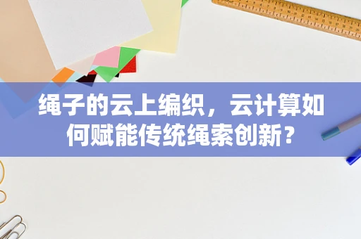 绳子的云上编织，云计算如何赋能传统绳索创新？