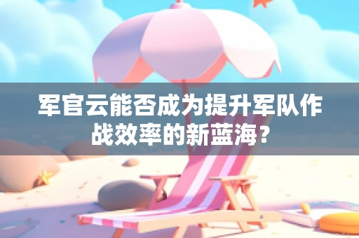 军官云能否成为提升军队作战效率的新蓝海？