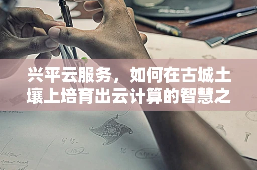 兴平云服务，如何在古城土壤上培育出云计算的智慧之花？