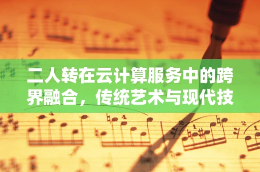 二人转在云计算服务中的跨界融合，传统艺术与现代技术的奇妙碰撞？