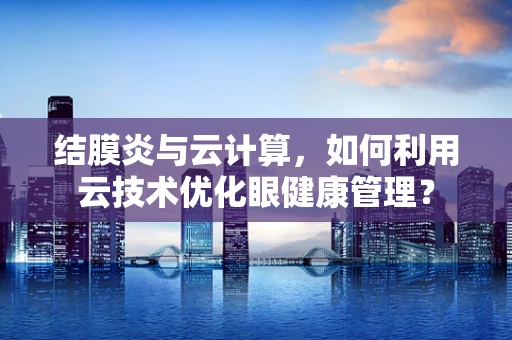结膜炎与云计算，如何利用云技术优化眼健康管理？