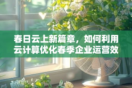 春日云上新篇章，如何利用云计算优化春季企业运营效率？
