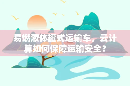 易燃液体罐式运输车，云计算如何保障运输安全？
