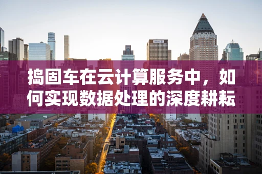 捣固车在云计算服务中，如何实现数据处理的深度耕耘？