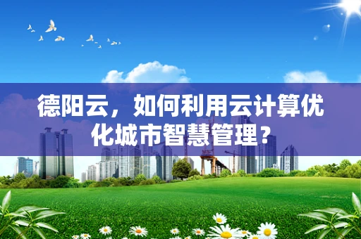 德阳云，如何利用云计算优化城市智慧管理？