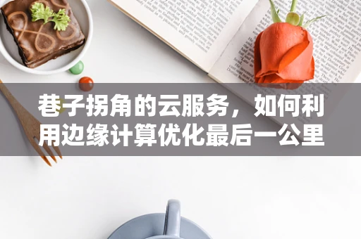 巷子拐角的云服务，如何利用边缘计算优化最后一公里体验？