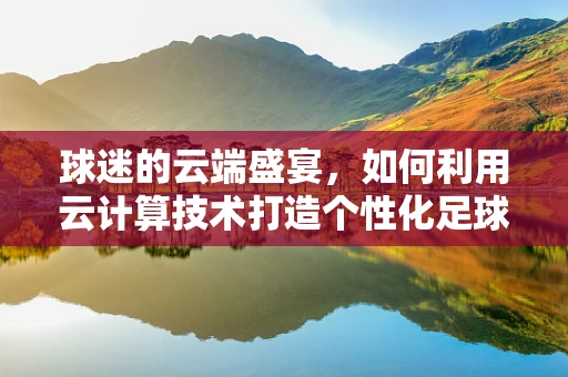 球迷的云端盛宴，如何利用云计算技术打造个性化足球观赛体验？