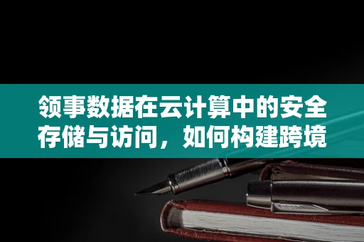 领事数据在云计算中的安全存储与访问，如何构建跨境服务的信任基石？