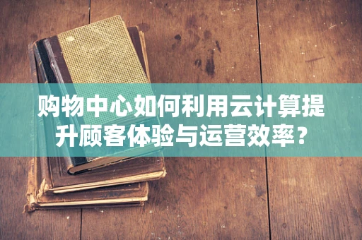 购物中心如何利用云计算提升顾客体验与运营效率？
