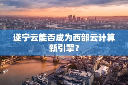 遂宁云能否成为西部云计算新引擎？