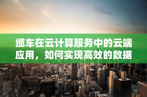 缆车在云计算服务中的云端应用，如何实现高效的数据传输与共享？