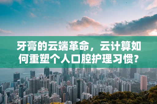 牙膏的云端革命，云计算如何重塑个人口腔护理习惯？