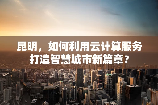 昆明，如何利用云计算服务打造智慧城市新篇章？