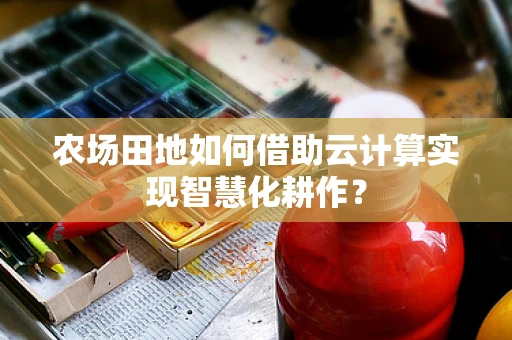 农场田地如何借助云计算实现智慧化耕作？