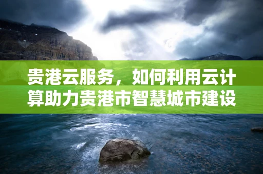 贵港云服务，如何利用云计算助力贵港市智慧城市建设？