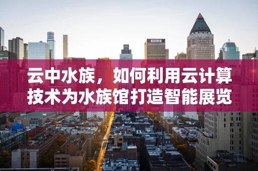 云中水族，如何利用云计算技术为水族馆打造智能展览体验？