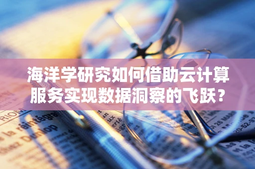 海洋学研究如何借助云计算服务实现数据洞察的飞跃？