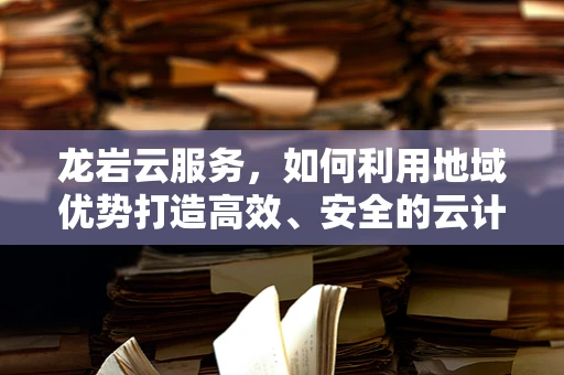 龙岩云服务，如何利用地域优势打造高效、安全的云计算解决方案？