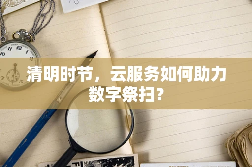 清明时节，云服务如何助力数字祭扫？