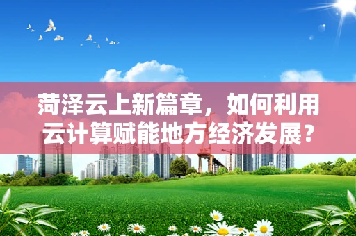 菏泽云上新篇章，如何利用云计算赋能地方经济发展？