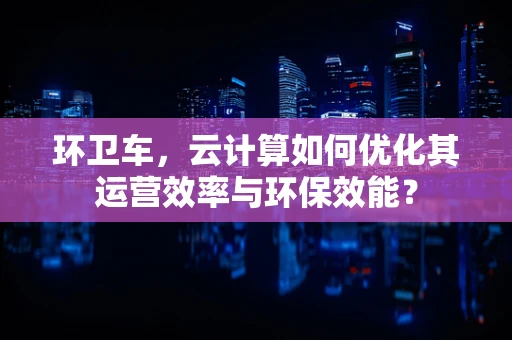 环卫车，云计算如何优化其运营效率与环保效能？