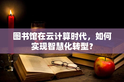 图书馆在云计算时代，如何实现智慧化转型？