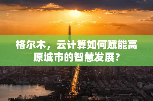 格尔木，云计算如何赋能高原城市的智慧发展？