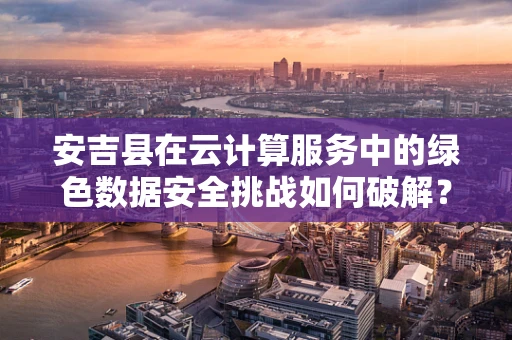 安吉县在云计算服务中的绿色数据安全挑战如何破解？
