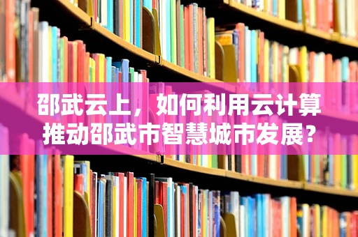 邵武云上，如何利用云计算推动邵武市智慧城市发展？