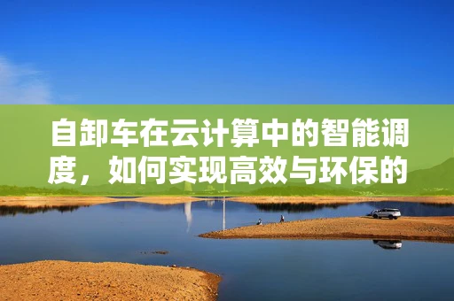 自卸车在云计算中的智能调度，如何实现高效与环保的双重目标？
