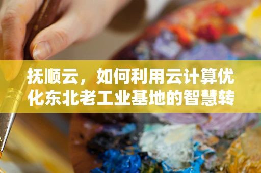 抚顺云，如何利用云计算优化东北老工业基地的智慧转型？