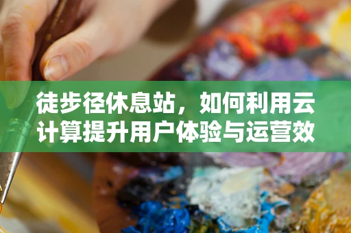 徒步径休息站，如何利用云计算提升用户体验与运营效率？