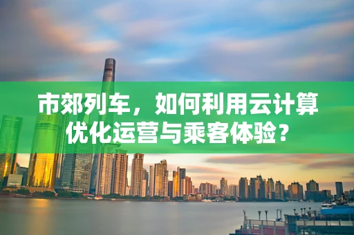 市郊列车，如何利用云计算优化运营与乘客体验？