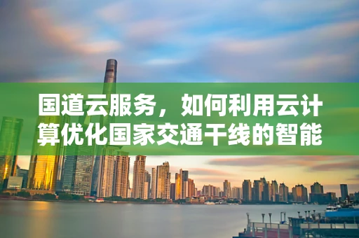 国道云服务，如何利用云计算优化国家交通干线的智能化管理？