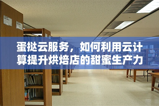 蛋挞云服务，如何利用云计算提升烘焙店的甜蜜生产力？