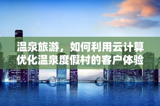 温泉旅游，如何利用云计算优化温泉度假村的客户体验？