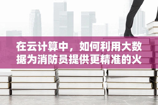 在云计算中，如何利用大数据为消防员提供更精准的火场信息？