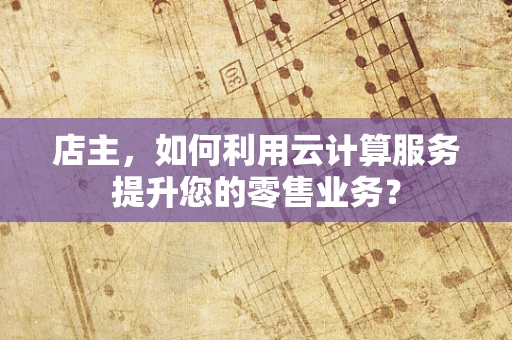 店主，如何利用云计算服务提升您的零售业务？