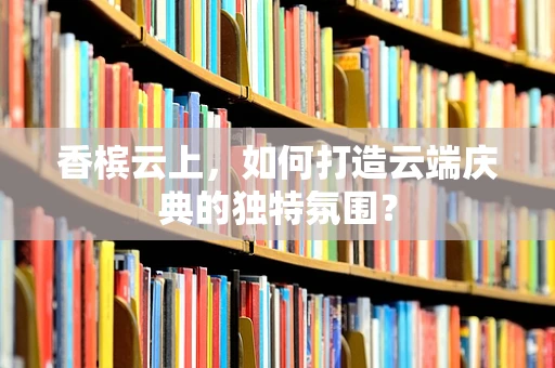 香槟云上，如何打造云端庆典的独特氛围？